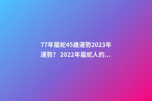 77年屬蛇45歲運勢2023年運勢？ 2022年屬蛇人的全年運勢，1977屬蛇46歲過后的命運-第1張-觀點-玄機派